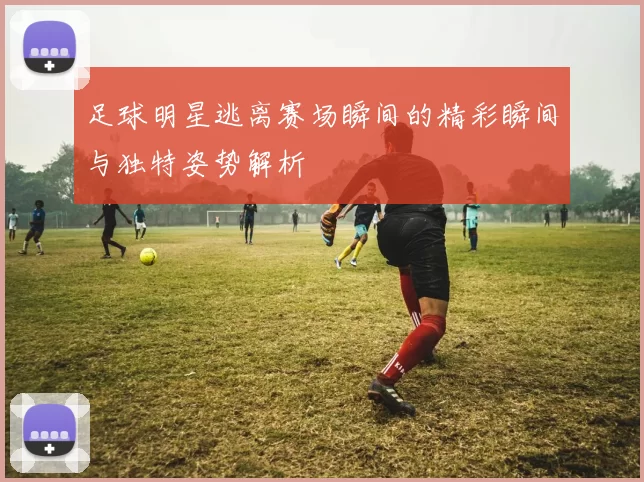 足球明星逃离赛场瞬间的精彩瞬间与独特姿势解析