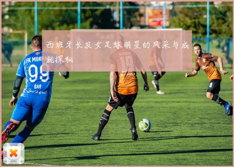 西班牙长发女足球明星的风采与成就探秘