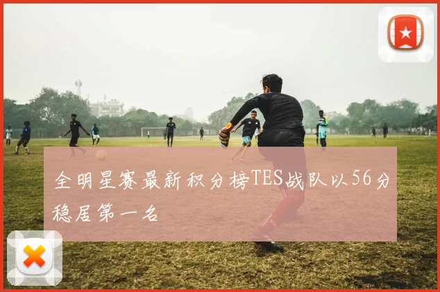 全明星赛最新积分榜TES战队以56分稳居第一名