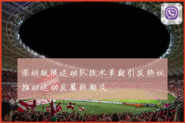 深圳极限运动队技术革新引发热议推动运动发展新潮流