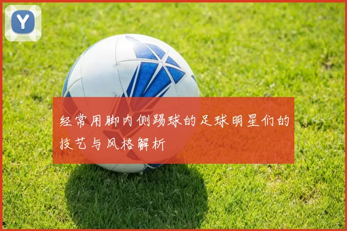 经常用脚内侧踢球的足球明星们的技艺与风格解析