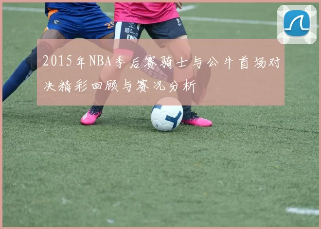 2015年NBA季后赛骑士与公牛首场对决精彩回顾与赛况分析
