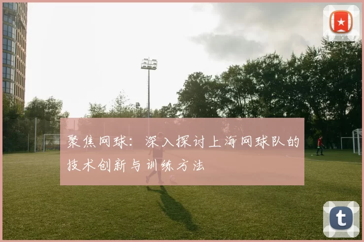 聚焦网球：深入探讨上海网球队的技术创新与训练方法