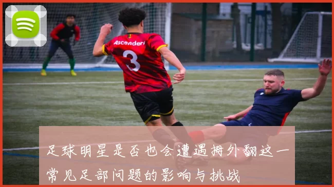 足球明星是否也会遭遇拇外翻这一常见足部问题的影响与挑战