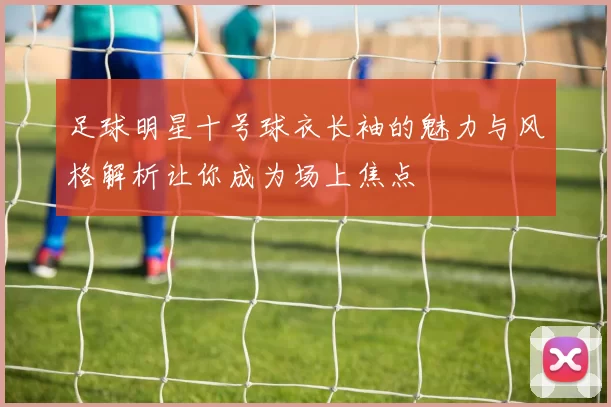 足球明星十号球衣长袖的魅力与风格解析让你成为场上焦点