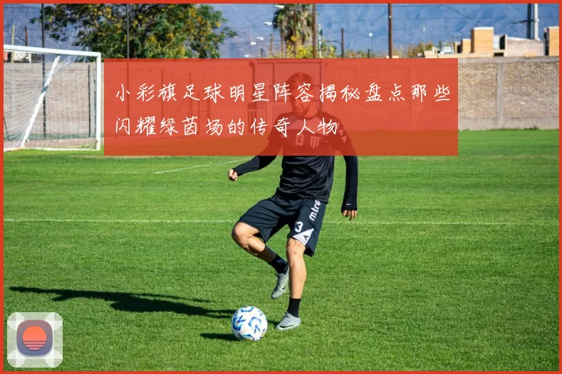 小彩旗足球明星阵容揭秘盘点那些闪耀绿茵场的传奇人物