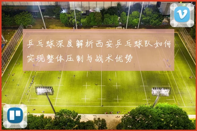 乒乓球深度解析西安乒乓球队如何实现整体压制与战术优势
