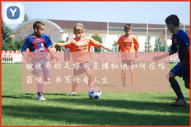 被收养的足球明星揭秘他如何在绿茵场上书写传奇人生