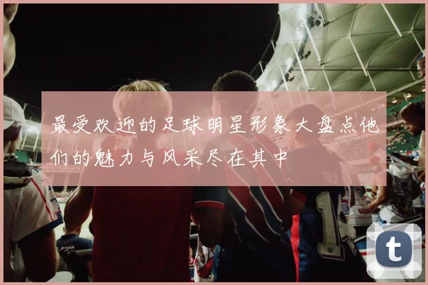 最受欢迎的足球明星形象大盘点他们的魅力与风采尽在其中