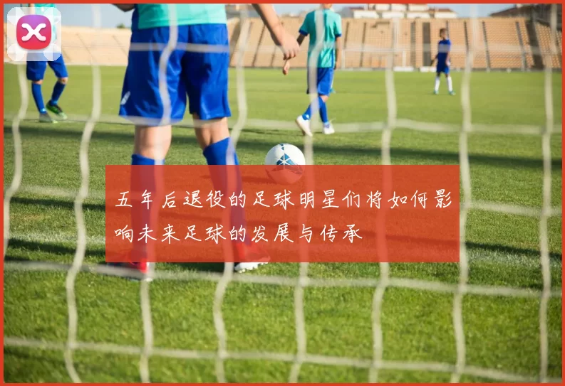 五年后退役的足球明星们将如何影响未来足球的发展与传承