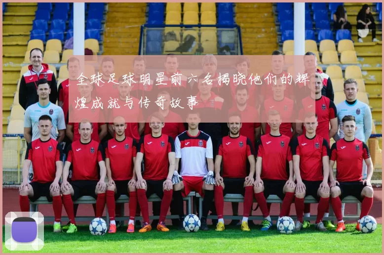全球足球明星前六名揭晓他们的辉煌成就与传奇故事