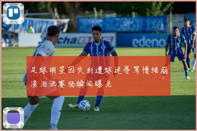 足球明星因失利遭球迷辱骂情绪崩溃泪洒赛场瞬间曝光