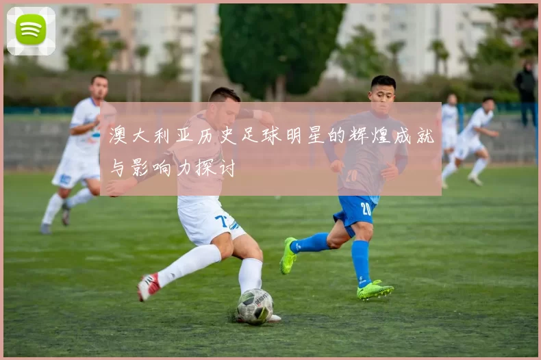 澳大利亚历史足球明星的辉煌成就与影响力探讨