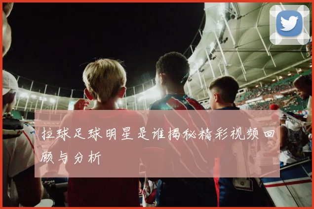 拉球足球明星是谁揭秘精彩视频回顾与分析
