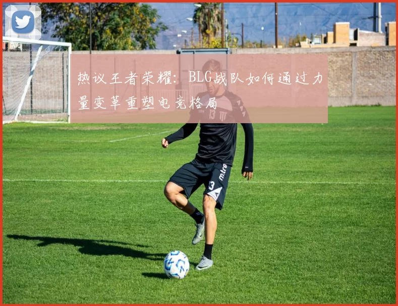 热议王者荣耀：BLG战队如何通过力量变革重塑电竞格局